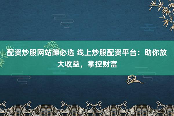 配资炒股网站蹿必选 线上炒股配资平台：助你放大收益，掌控财富