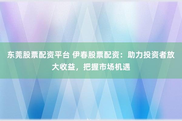 东莞股票配资平台 伊春股票配资：助力投资者放大收益，把握市场机遇