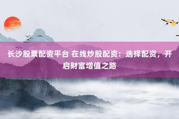 长沙股票配资平台 在线炒股配资：选择配资，开启财富增值之路