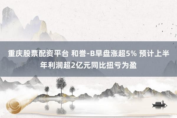 重庆股票配资平台 和誉-B早盘涨超5% 预计上半年利润超2亿元同比扭亏为盈