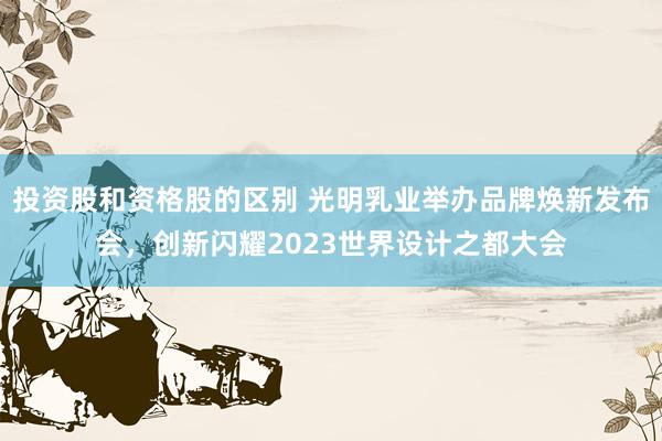 投资股和资格股的区别 光明乳业举办品牌焕新发布会，创新闪耀2023世界设计之都大会