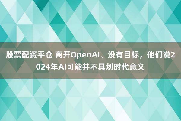 股票配资平仓 离开OpenAI、没有目标，他们说2024年AI可能并不具划时代意义