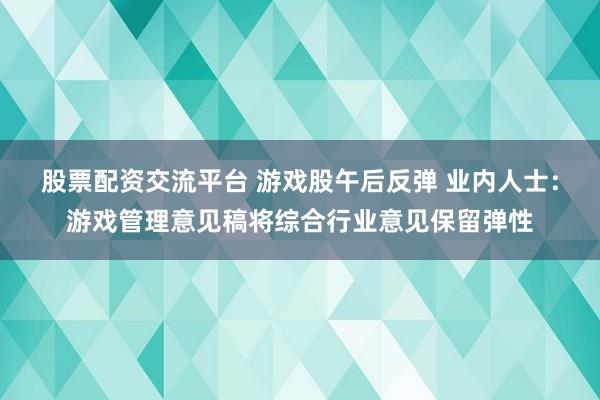 股票配资交流平台 游戏股午后反弹 业内人士：游戏管理意见稿将综合行业意见保留弹性