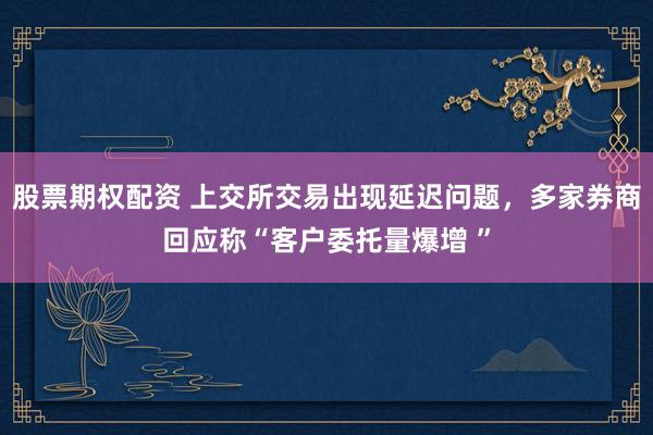 股票期权配资 上交所交易出现延迟问题，多家券商回应称“客户委托量爆增 ”