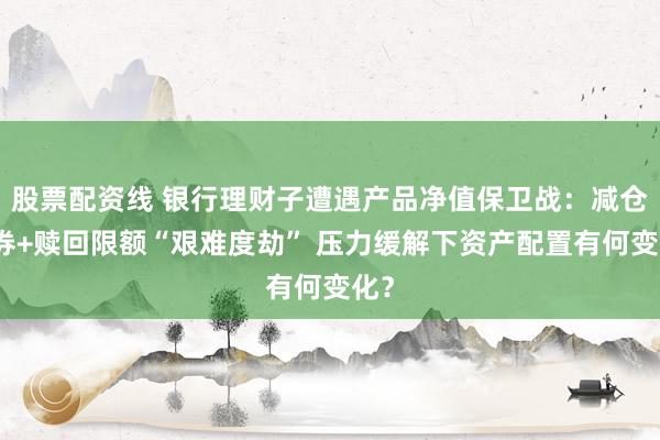 股票配资线 银行理财子遭遇产品净值保卫战：减仓债券+赎回限额“艰难度劫” 压力缓解下资产配置有何变化？