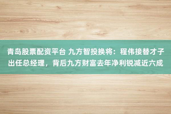 青岛股票配资平台 九方智投换将：程伟接替才子出任总经理，背后九方财富去年净利锐减近六成