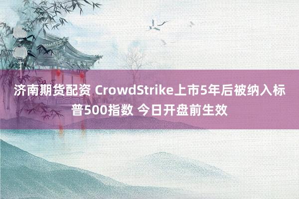 济南期货配资 CrowdStrike上市5年后被纳入标普500指数 今日开盘前生效