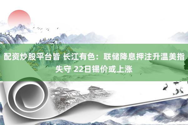 配资炒股平台皆 长江有色：联储降息押注升温美指失守 22日锡价或上涨