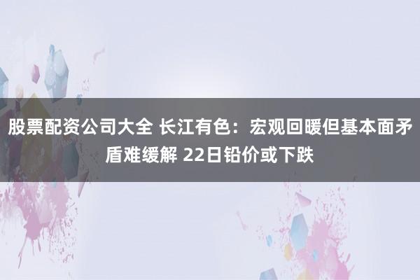 股票配资公司大全 长江有色：宏观回暖但基本面矛盾难缓解 22日铅价或下跌