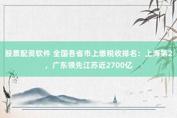 股票配资软件 全国各省市上缴税收排名：上海第2，广东领先江苏近2700亿