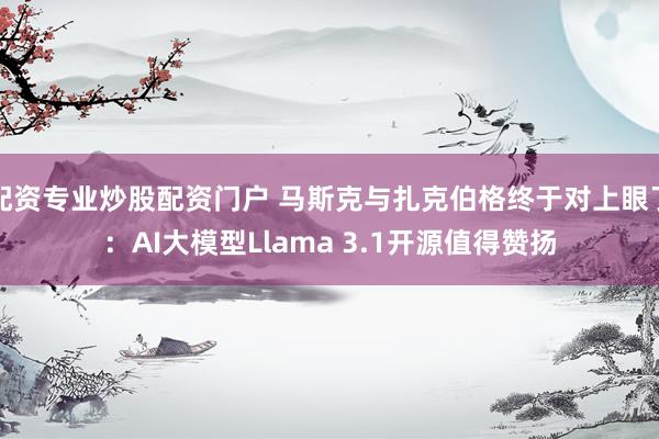 配资专业炒股配资门户 马斯克与扎克伯格终于对上眼了：AI大模型Llama 3.1开源值得赞扬