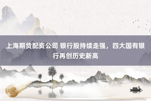 上海期货配资公司 银行股持续走强，四大国有银行再创历史新高