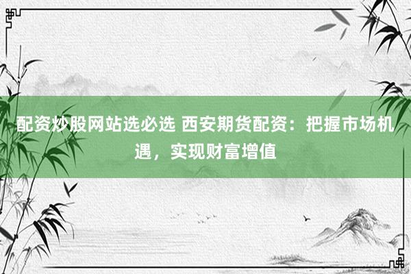 配资炒股网站选必选 西安期货配资：把握市场机遇，实现财富增值