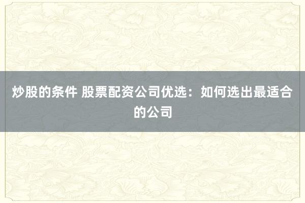 炒股的条件 股票配资公司优选：如何选出最适合的公司