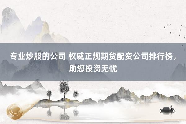 专业炒股的公司 权威正规期货配资公司排行榜，助您投资无忧