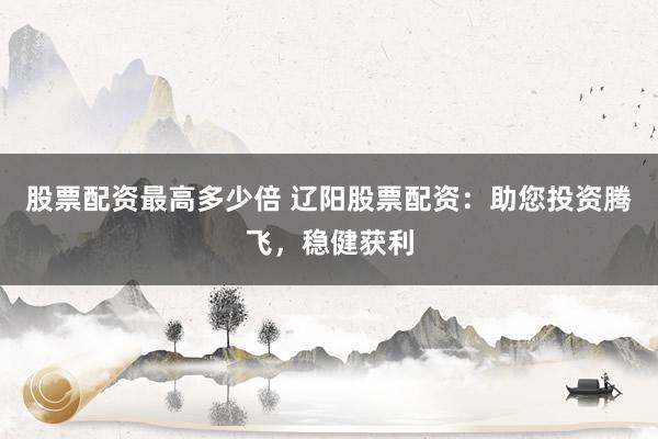 股票配资最高多少倍 辽阳股票配资：助您投资腾飞，稳健获利