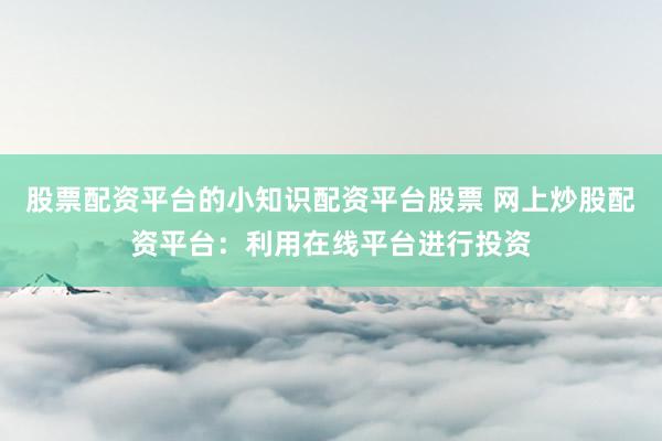 股票配资平台的小知识配资平台股票 网上炒股配资平台：利用在线平台进行投资