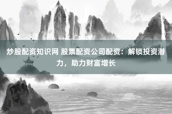 炒股配资知识网 股票配资公司配资：解锁投资潜力，助力财富增长