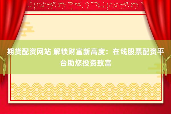 期货配资网站 解锁财富新高度：在线股票配资平台助您投资致富