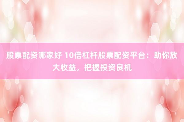 股票配资哪家好 10倍杠杆股票配资平台：助你放大收益，把握投资良机