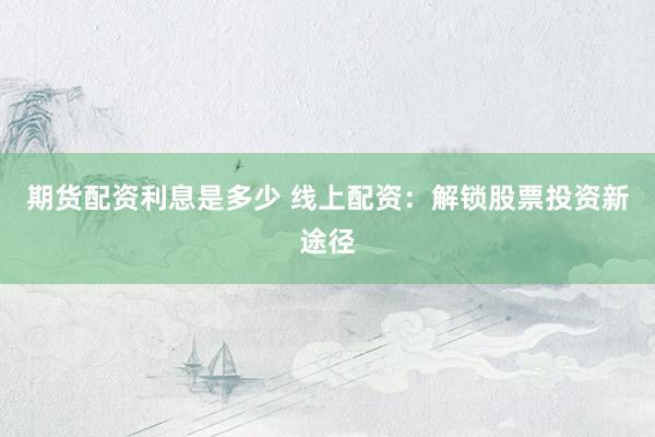 期货配资利息是多少 线上配资：解锁股票投资新途径