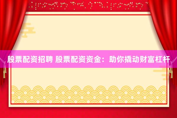 股票配资招聘 股票配资资金：助你撬动财富杠杆