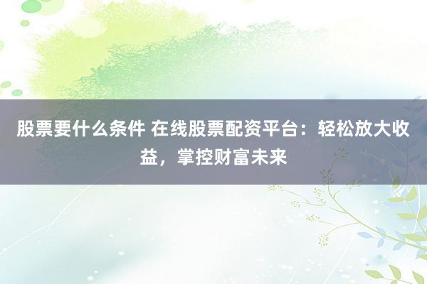 股票要什么条件 在线股票配资平台：轻松放大收益，掌控财富未来