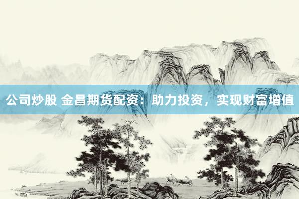 公司炒股 金昌期货配资：助力投资，实现财富增值