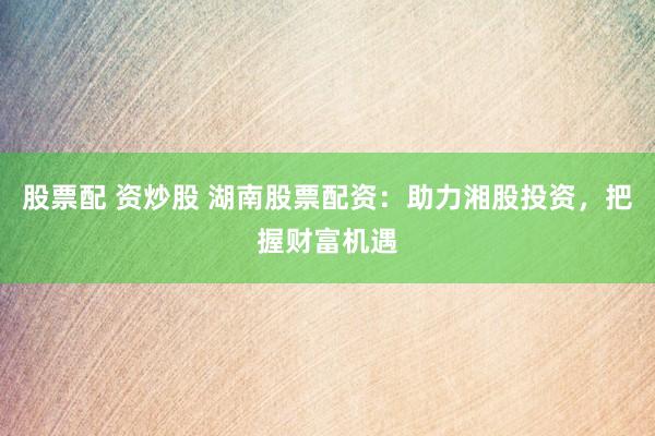 股票配 资炒股 湖南股票配资：助力湘股投资，把握财富机遇