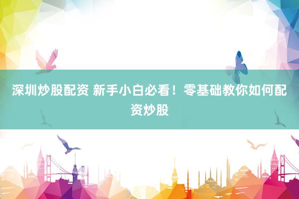 深圳炒股配资 新手小白必看！零基础教你如何配资炒股