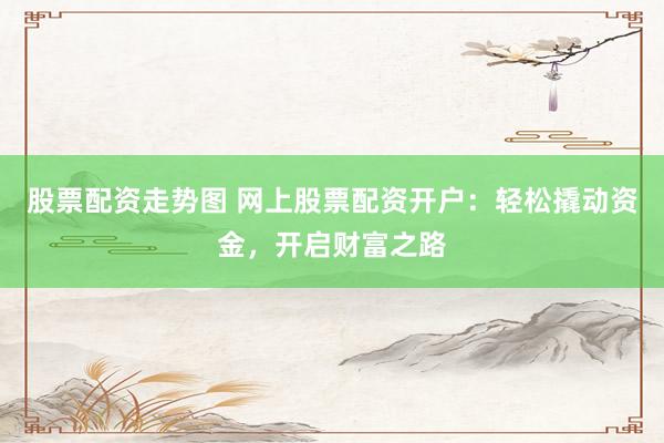 股票配资走势图 网上股票配资开户：轻松撬动资金，开启财富之路