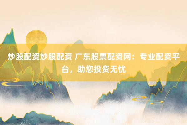 炒股配资炒股配资 广东股票配资网：专业配资平台，助您投资无忧