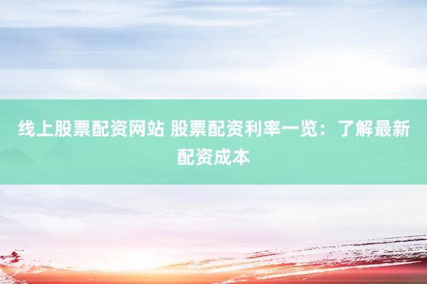 线上股票配资网站 股票配资利率一览：了解最新配资成本