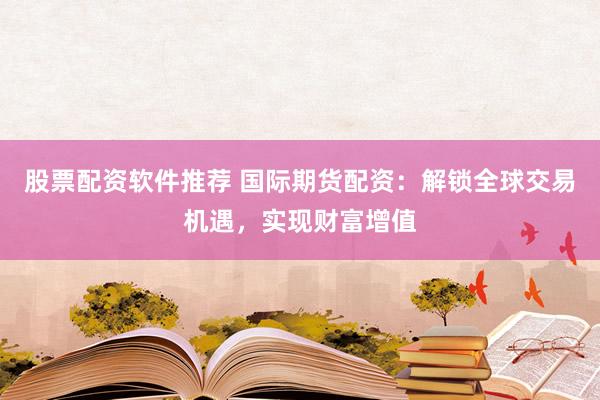 股票配资软件推荐 国际期货配资：解锁全球交易机遇，实现财富增值