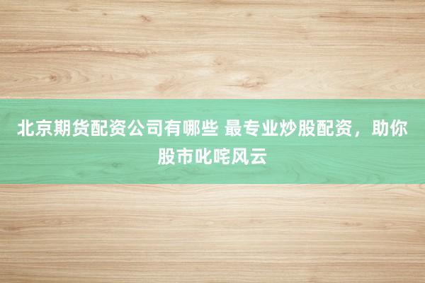 北京期货配资公司有哪些 最专业炒股配资，助你股市叱咤风云