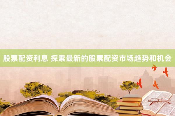 股票配资利息 探索最新的股票配资市场趋势和机会