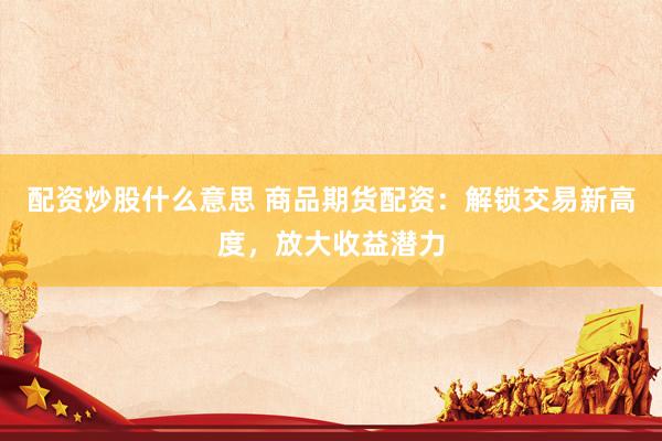配资炒股什么意思 商品期货配资：解锁交易新高度，放大收益潜力