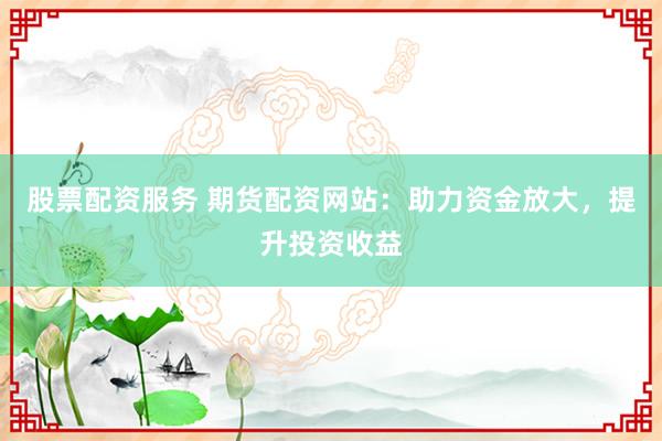 股票配资服务 期货配资网站：助力资金放大，提升投资收益
