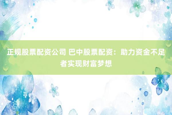 正规股票配资公司 巴中股票配资：助力资金不足者实现财富梦想