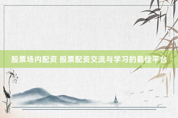 股票场内配资 股票配资交流与学习的最佳平台