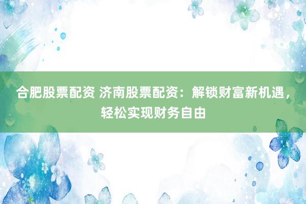 合肥股票配资 济南股票配资：解锁财富新机遇，轻松实现财务自由