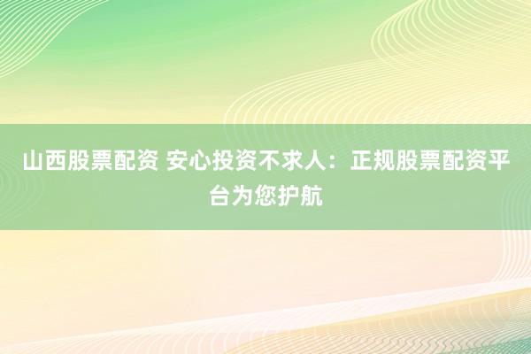 山西股票配资 安心投资不求人：正规股票配资平台为您护航