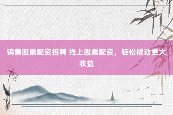 销售股票配资招聘 线上股票配资，轻松撬动更大收益