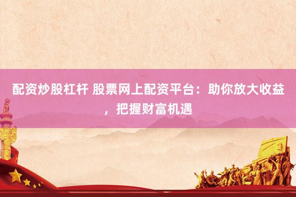 配资炒股杠杆 股票网上配资平台：助你放大收益，把握财富机遇