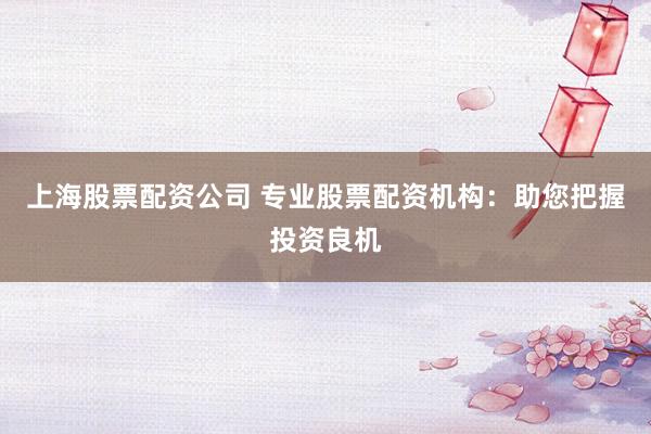 上海股票配资公司 专业股票配资机构：助您把握投资良机
