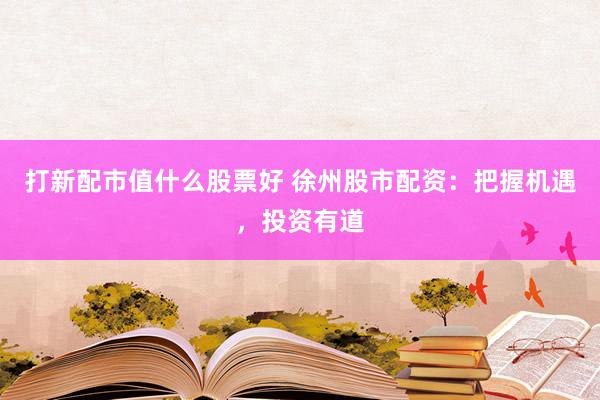 打新配市值什么股票好 徐州股市配资：把握机遇，投资有道