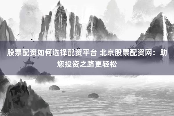 股票配资如何选择配资平台 北京股票配资网：助您投资之路更轻松