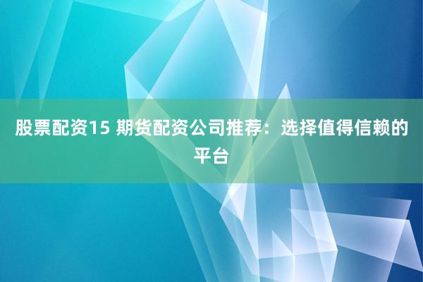 股票配资15 期货配资公司推荐：选择值得信赖的平台