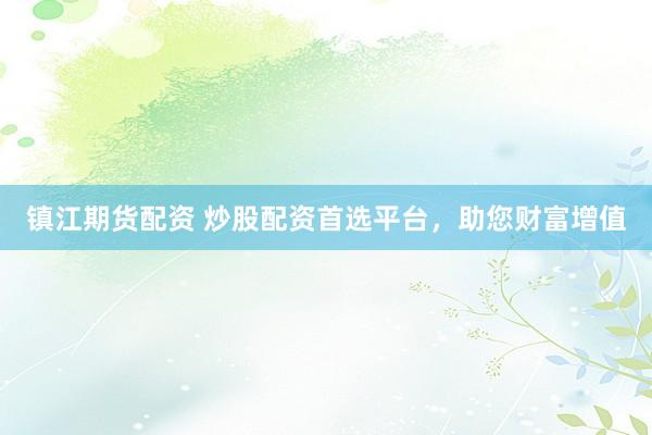 镇江期货配资 炒股配资首选平台，助您财富增值