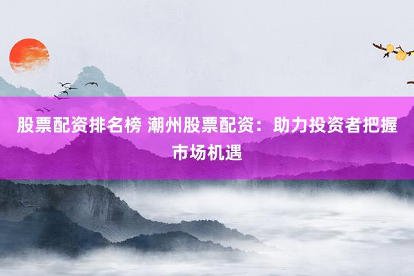 股票配资排名榜 潮州股票配资：助力投资者把握市场机遇